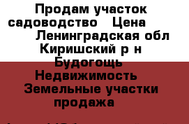 Продам участок садоводство › Цена ­ 450 000 - Ленинградская обл., Киришский р-н, Будогощь  Недвижимость » Земельные участки продажа   